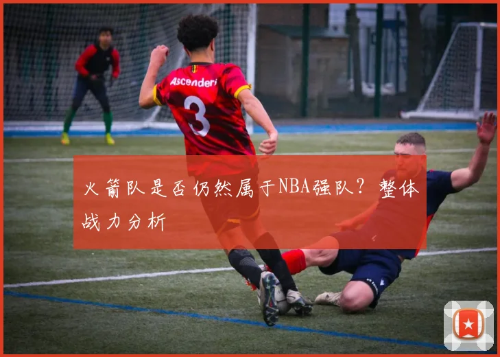 火箭队是否仍然属于NBA强队？整体战力分析