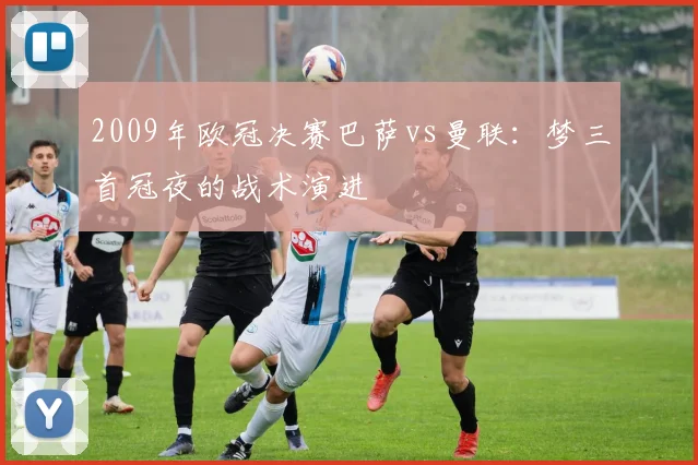 2009年欧冠决赛巴萨vs曼联：梦三首冠夜的战术演进