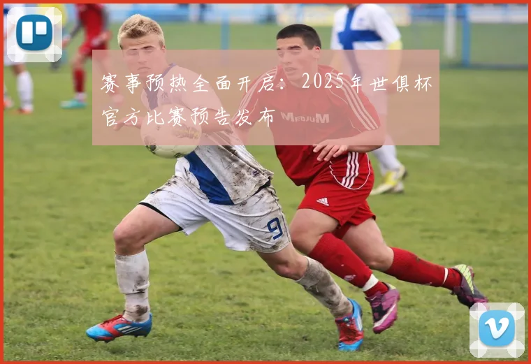 赛事预热全面开启：2025年世俱杯官方比赛预告发布