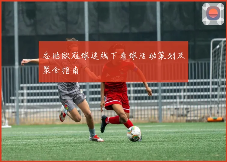 各地欧冠球迷线下看球活动策划及聚会指南