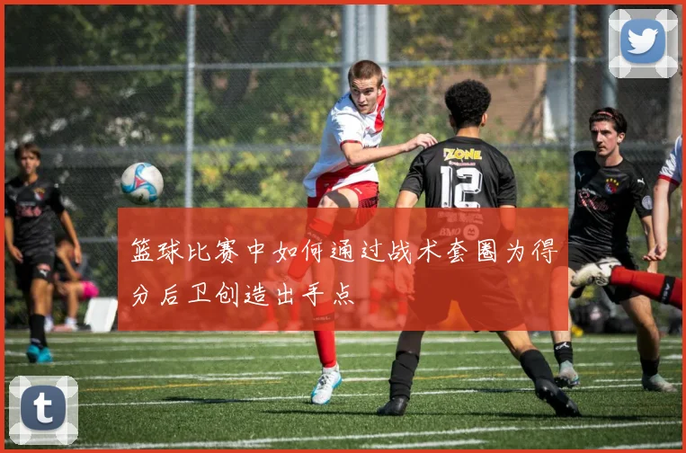 篮球比赛中如何通过战术套圈为得分后卫创造出手点