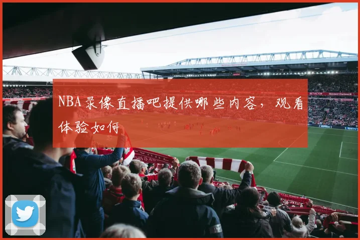 NBA录像直播吧提供哪些内容，观看体验如何