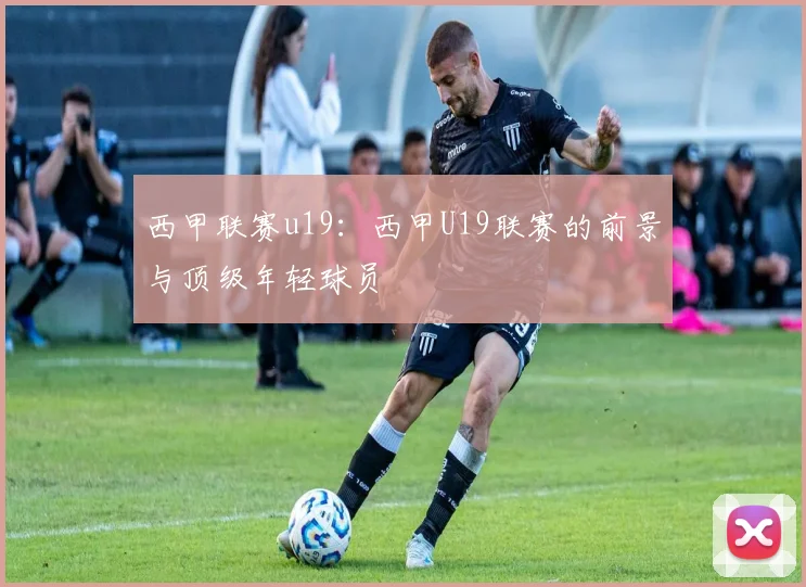 西甲联赛u19:西甲U19联赛的前景与顶级年轻球员