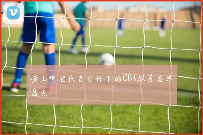 崂山啤酒代言合作下的CBA球员名单盘点